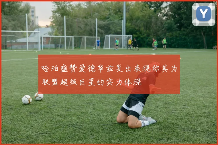 哈珀盛赞爱德华兹复出表现称其为联盟超级巨星的实力体现