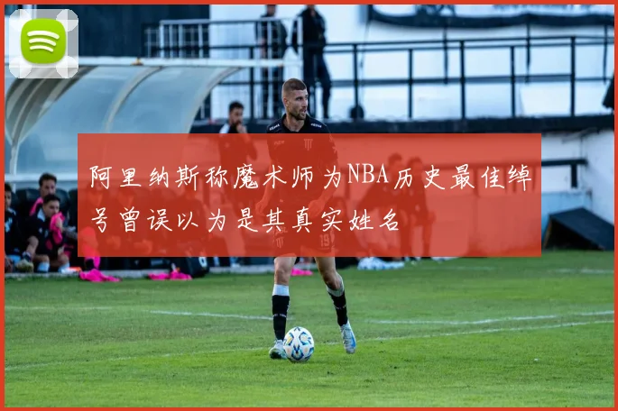 阿里纳斯称魔术师为NBA历史最佳绰号曾误以为是其真实姓名