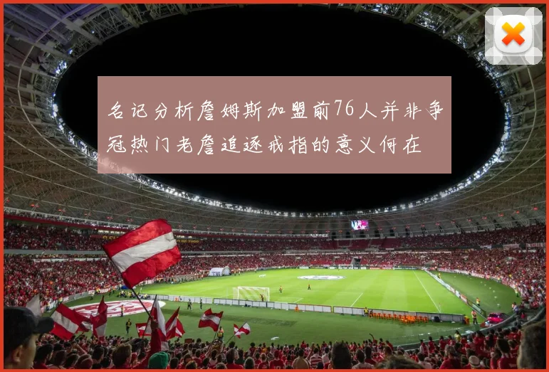 名记分析詹姆斯加盟前76人并非争冠热门老詹追逐戒指的意义何在
