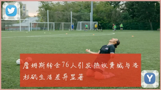 詹姆斯转会76人引发热议费城与洛杉矶生活差异显著