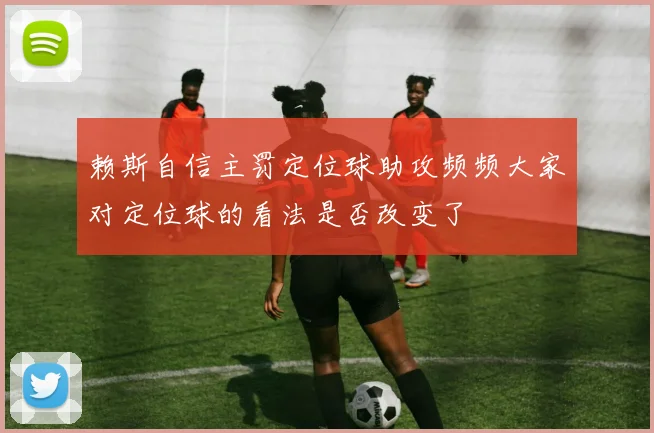 赖斯自信主罚定位球助攻频频大家对定位球的看法是否改变了