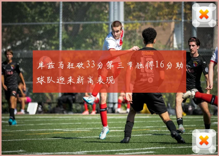 库兹马狂砍33分第三节独得16分助球队迎来新高表现
