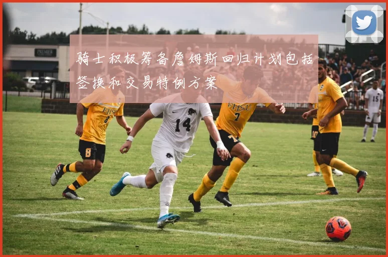骑士积极筹备詹姆斯回归计划包括签换和交易特例方案