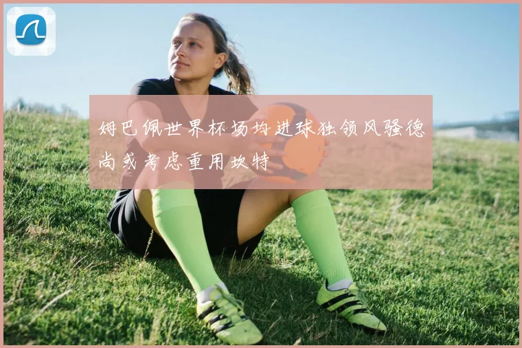 姆巴佩世界杯场均进球独领风骚德尚或考虑重用坎特