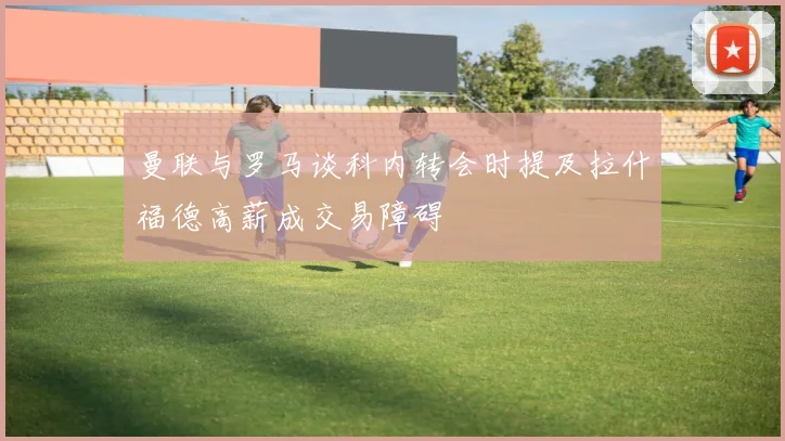 曼联与罗马谈科内转会时提及拉什福德高薪成交易障碍