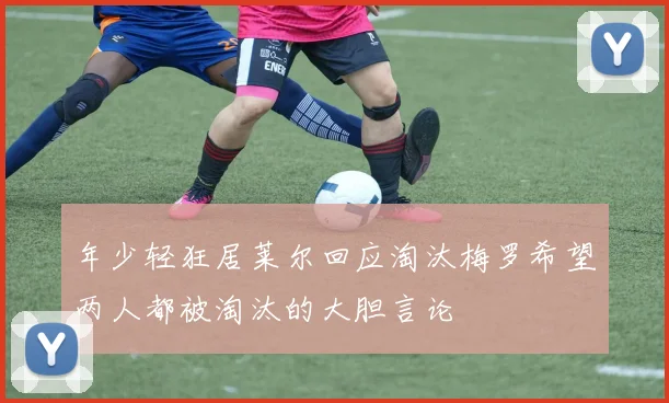 年少轻狂居莱尔回应淘汰梅罗希望两人都被淘汰的大胆言论