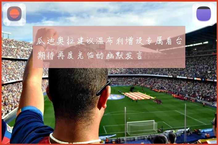 瓜迪奥拉建议温布利增设专属看台期待再度光临的幽默发言