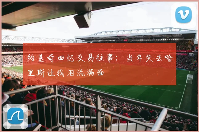 约基奇回忆交易往事：当年失去哈里斯让我泪流满面
