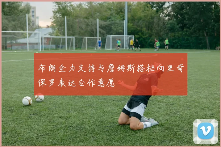 布朗全力支持与詹姆斯搭档向里奇保罗表达合作意愿