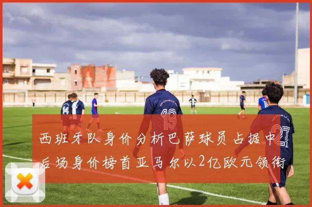 西班牙队身价分析巴萨球员占据中后场身价榜首亚马尔以2亿欧元领衔