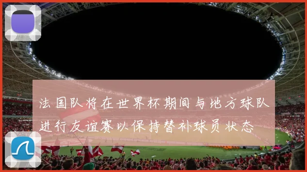 法国队将在世界杯期间与地方球队进行友谊赛以保持替补球员状态
