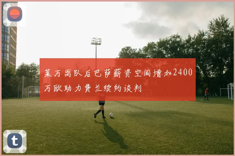 莱万离队后巴萨薪资空间增加2400万欧助力费兰续约谈判