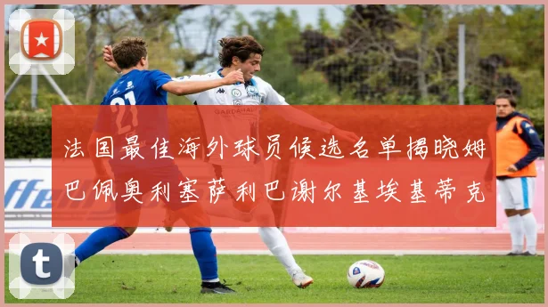 法国最佳海外球员候选名单揭晓姆巴佩奥利塞萨利巴谢尔基埃基蒂克争夺荣誉