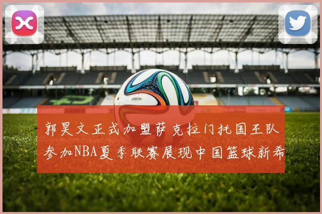 郭昊文正式加盟萨克拉门托国王队参加NBA夏季联赛展现中国篮球新希望