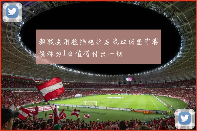 颜骏凌用脸挡绝杀后流血仍坚守赛场称为1分值得付出一切