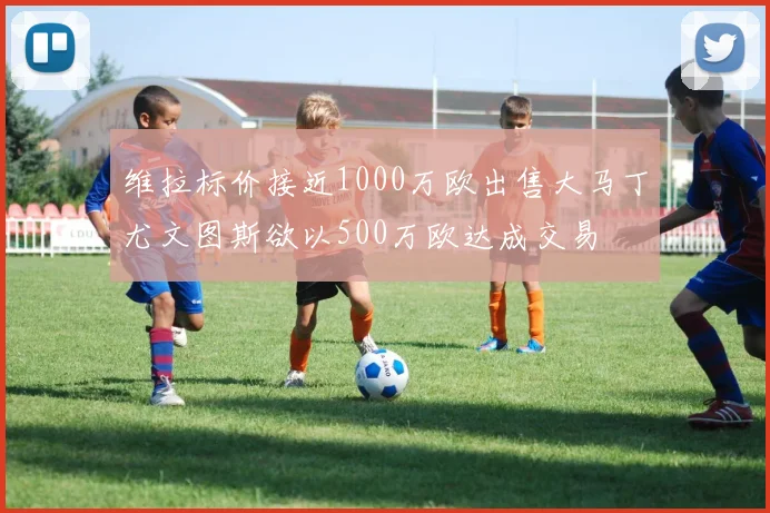 维拉标价接近1000万欧出售大马丁尤文图斯欲以500万欧达成交易