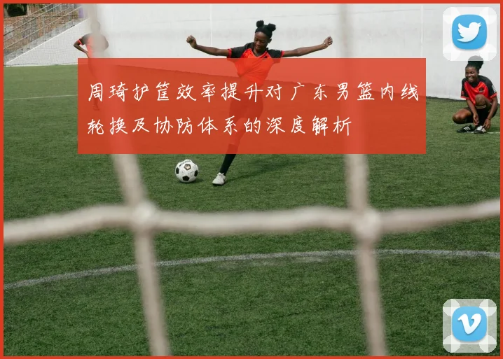 周琦护筐效率提升对广东男篮内线轮换及协防体系的深度解析