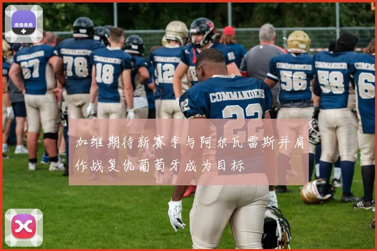加维期待新赛季与阿尔瓦雷斯并肩作战复仇葡萄牙成为目标