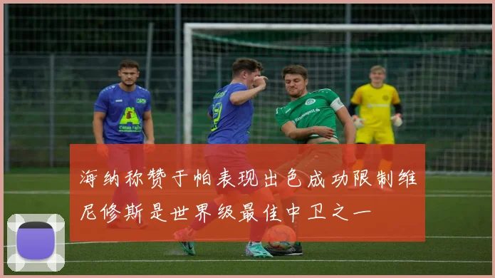 海纳称赞于帕表现出色成功限制维尼修斯是世界级最佳中卫之一