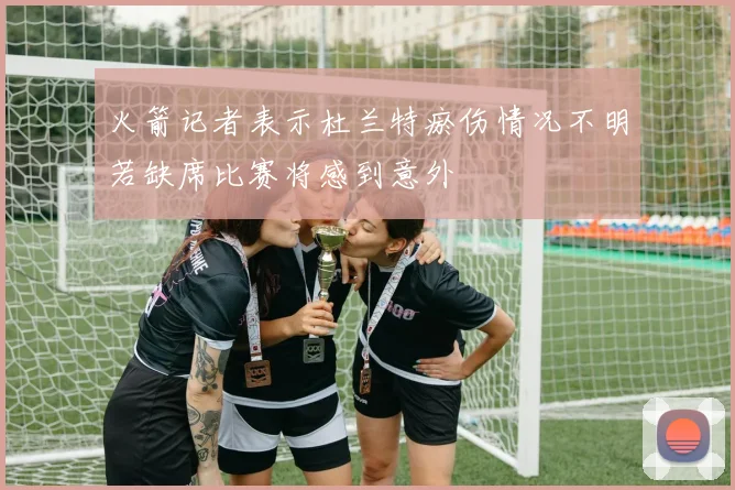 火箭记者表示杜兰特瘀伤情况不明若缺席比赛将感到意外